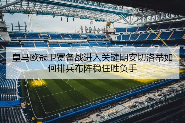 皇马欧冠卫冕备战进入关键期安切洛蒂如何排兵布阵稳住胜负手