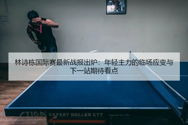 林诗栋国际赛最新战报出炉：年轻主力的临场应变与下一站期待看点